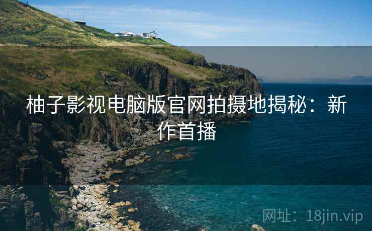 柚子影视电脑版官网拍摄地揭秘:新作首播 柚子影视电脑版官网拍摄地揭秘:新作首播
