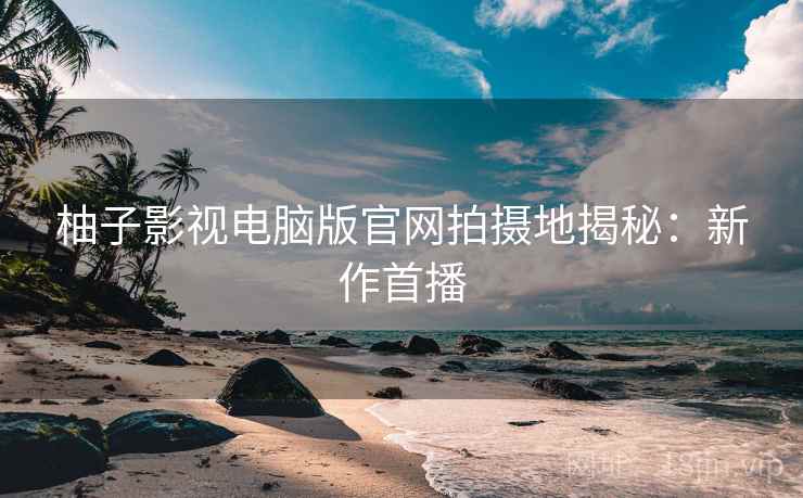 柚子影视电脑版官网拍摄地揭秘：新作首播