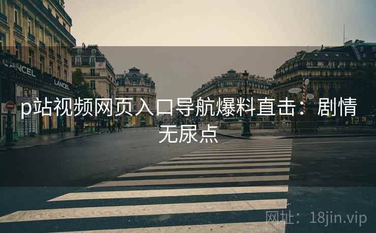 p站视频网页入口导航爆料直击：剧情无尿点