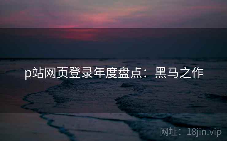p站网页登录年度盘点：黑马之作