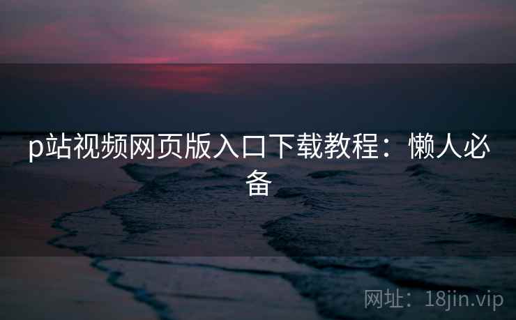 p站视频网页版入口下载教程：懒人必备