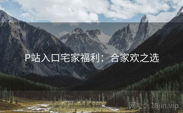 P站入口宅家福利：合家欢之选