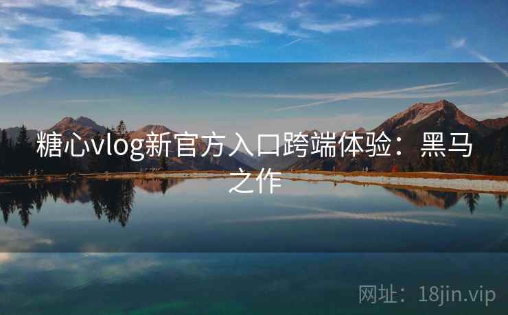 糖心vlog新官方入口跨端体验：黑马之作