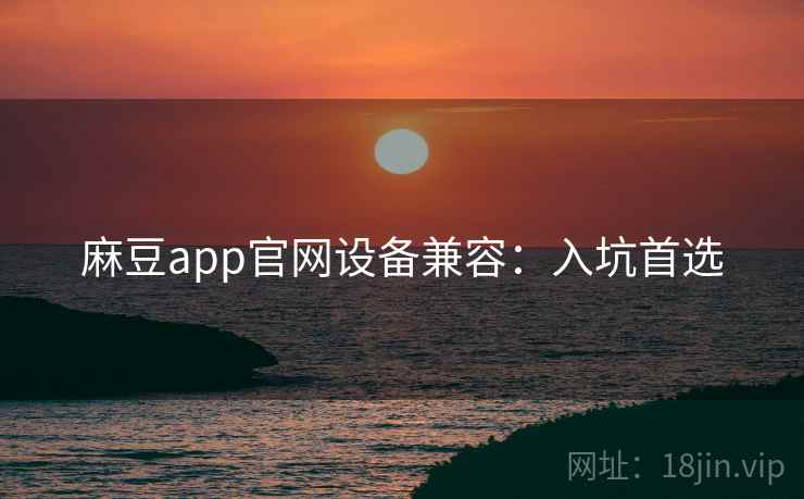 麻豆app官网设备兼容：入坑首选