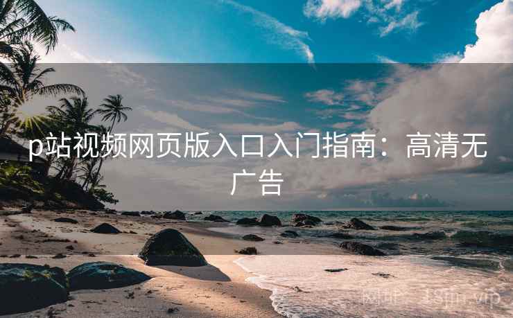 p站视频网页版入口入门指南:高清无广告 p站视频网页版入口入门指南:高清无广告