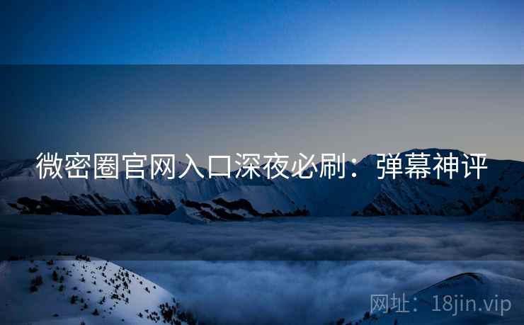 微密圈官网入口深夜必刷：弹幕神评